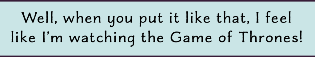 Well when you put it like that it's like watching a game of thrones